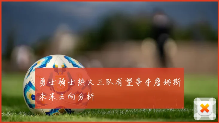 勇士骑士热火三队有望争夺詹姆斯未来去向分析