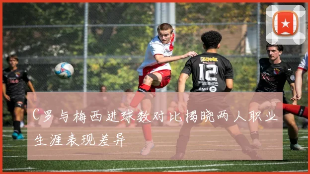 C罗与梅西进球数对比揭晓两人职业生涯表现差异