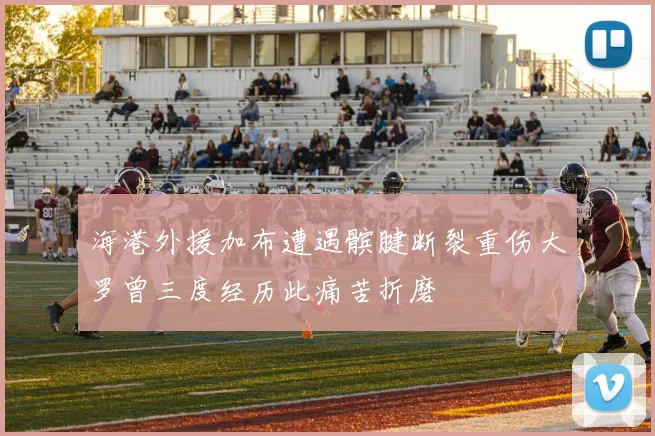 海港外援加布遭遇髌腱断裂重伤大罗曾三度经历此痛苦折磨