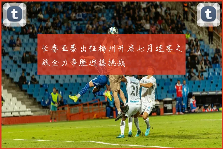 长春亚泰出征梅州开启七月连客之旅全力争胜迎接挑战