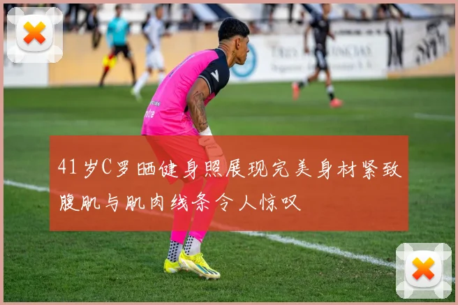 41岁C罗晒健身照展现完美身材紧致腹肌与肌肉线条令人惊叹
