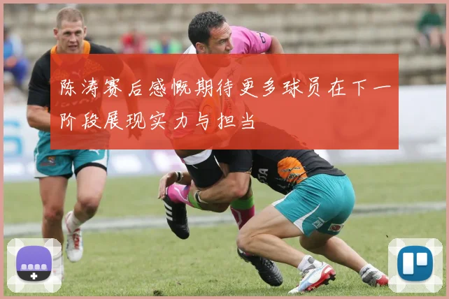 陈涛赛后感慨期待更多球员在下一阶段展现实力与担当