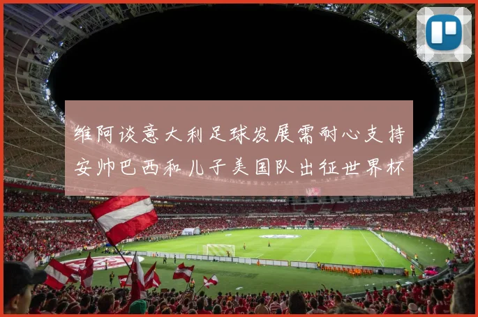 维阿谈意大利足球发展需耐心支持安帅巴西和儿子美国队出征世界杯
