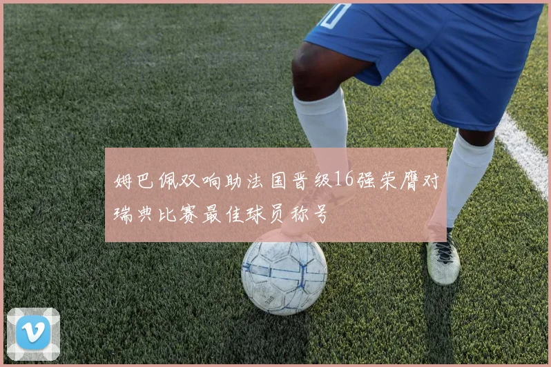 姆巴佩双响助法国晋级16强荣膺对瑞典比赛最佳球员称号