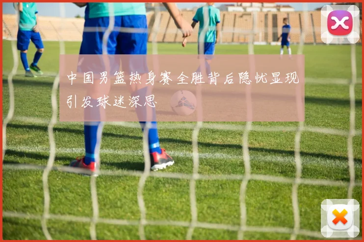 中国男篮热身赛全胜背后隐忧显现引发球迷深思