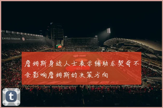 詹姆斯身边人士表示辅助东契奇不会影响詹姆斯的决策方向