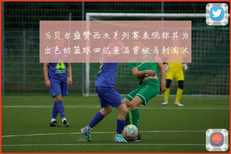 戈贝尔盛赞西决系列赛表现称其为出色的篮球回忆重温曾被马刺淘汰的经历