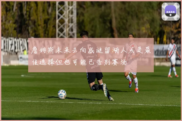 詹姆斯未来去向成谜留湖人或是最佳选择但也可能已告别赛场
