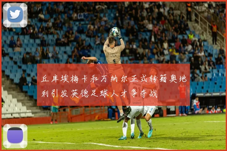 丘库埃梅卡和万纳尔正式转籍奥地利引发英德足球人才争夺战