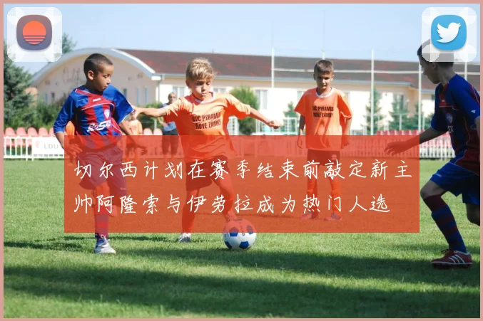 切尔西计划在赛季结束前敲定新主帅阿隆索与伊劳拉成为热门人选