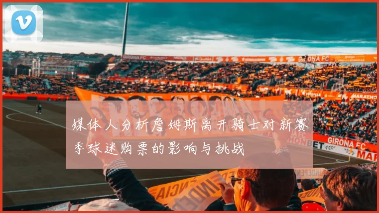 媒体人分析詹姆斯离开骑士对新赛季球迷购票的影响与挑战