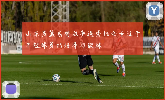 山东男篮或将放弃选秀机会专注于年轻球员的培养与锻炼