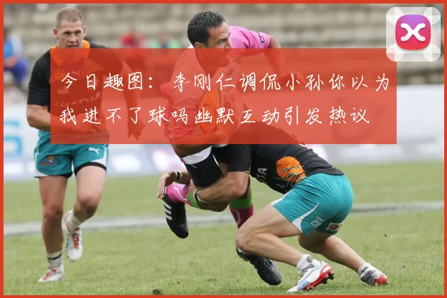 今日趣图：李刚仁调侃小孙你以为我进不了球吗幽默互动引发热议