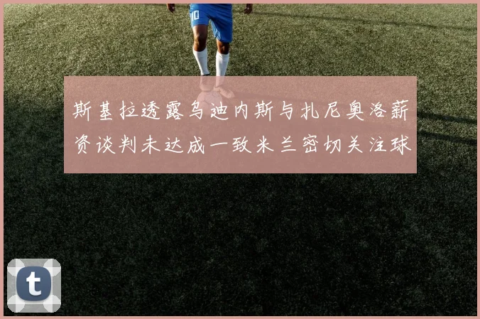 斯基拉透露乌迪内斯与扎尼奥洛薪资谈判未达成一致米兰密切关注球员动态