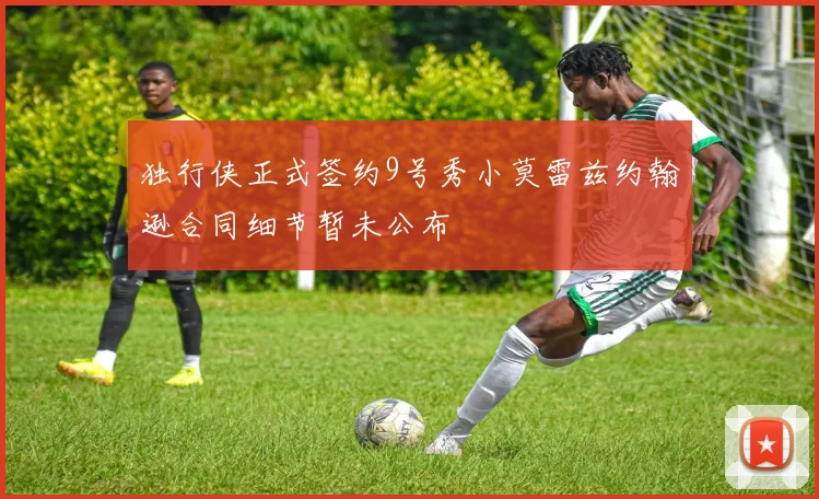独行侠正式签约9号秀小莫雷兹约翰逊合同细节暂未公布