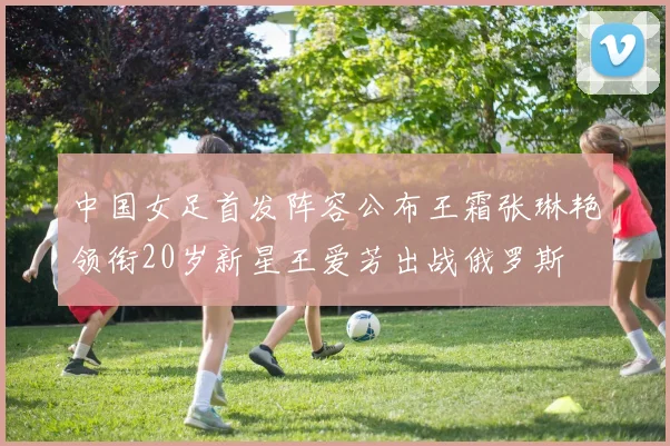 中国女足首发阵容公布王霜张琳艳领衔20岁新星王爱芳出战俄罗斯