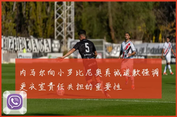 内马尔向小罗比尼奥真诚道歉强调更衣室责任共担的重要性