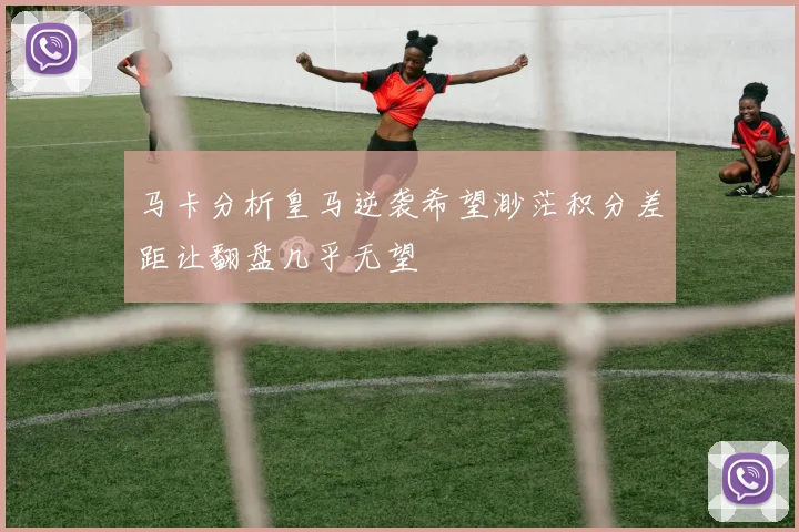马卡分析皇马逆袭希望渺茫积分差距让翻盘几乎无望