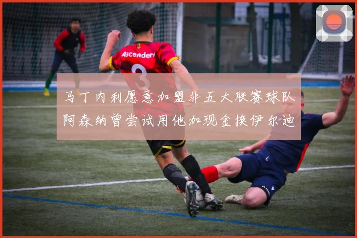 马丁内利愿意加盟非五大联赛球队阿森纳曾尝试用他加现金换伊尔迪兹