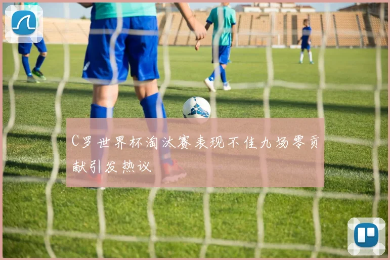 C罗世界杯淘汰赛表现不佳九场零贡献引发热议
