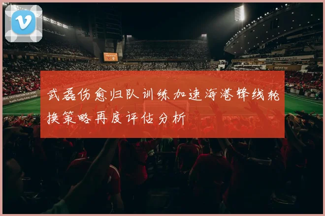 武磊伤愈归队训练加速海港锋线轮换策略再度评估分析