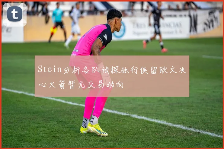 Stein分析各队试探独行侠留欧文决心火箭暂无交易动向