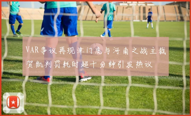 VAR争议再现津门虎与河南之战主裁贺凯判罚耗时超十分钟引发热议