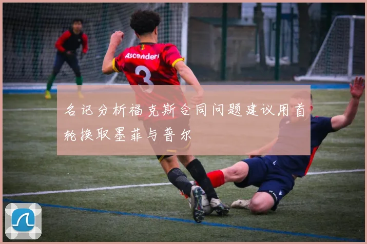 名记分析福克斯合同问题建议用首轮换取墨菲与普尔