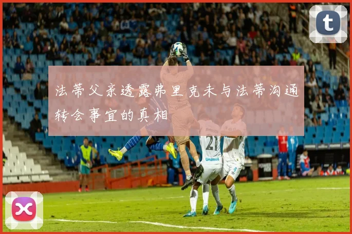 法蒂父亲透露弗里克未与法蒂沟通转会事宜的真相