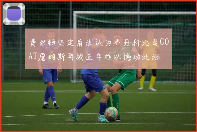 费尔顿坚定看法认为乔丹科比是GOAT詹姆斯再战五年难以撼动此论
