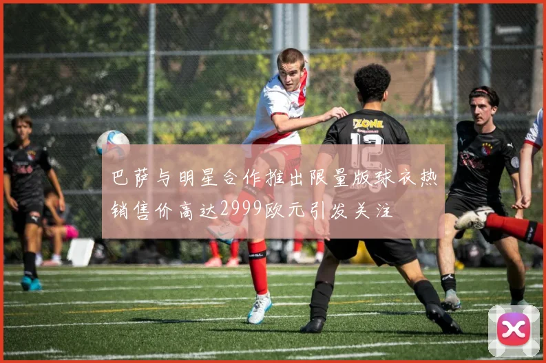 巴萨与明星合作推出限量版球衣热销售价高达2999欧元引发关注