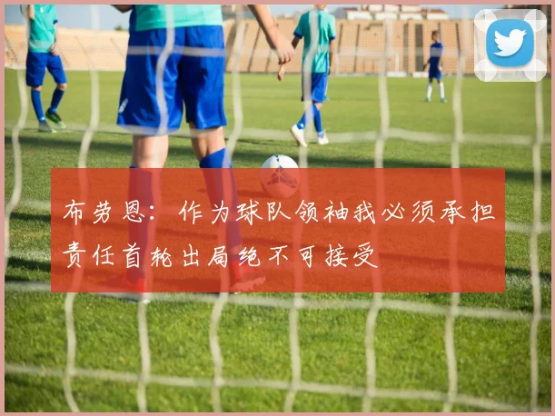 布劳恩：作为球队领袖我必须承担责任首轮出局绝不可接受