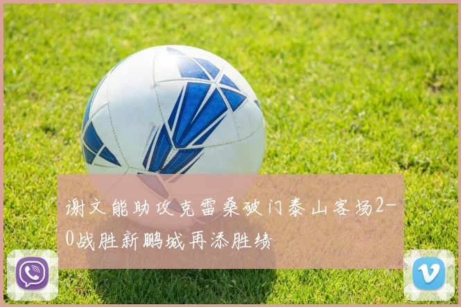 谢文能助攻克雷桑破门泰山客场2-0战胜新鹏城再添胜绩