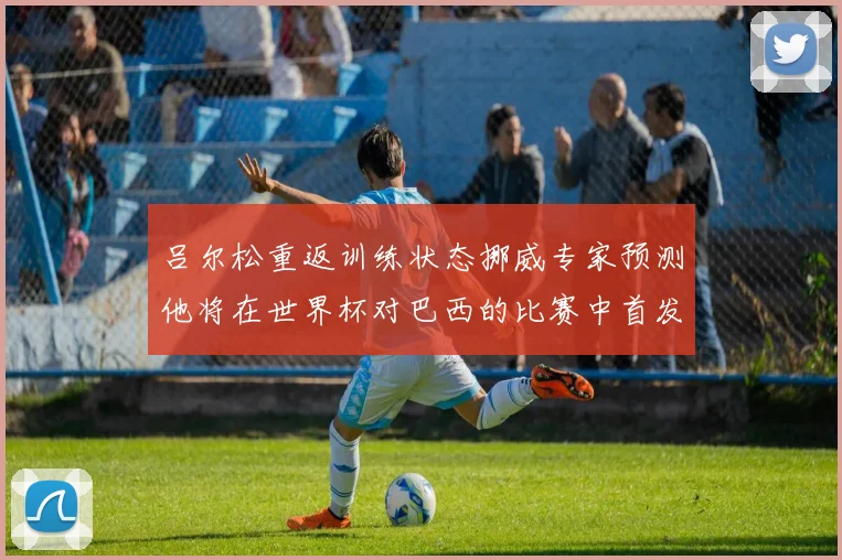吕尔松重返训练状态挪威专家预测他将在世界杯对巴西的比赛中首发出战