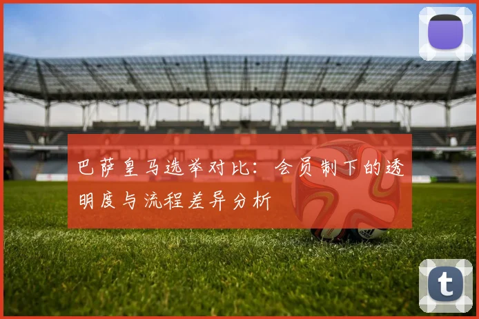 巴萨皇马选举对比：会员制下的透明度与流程差异分析