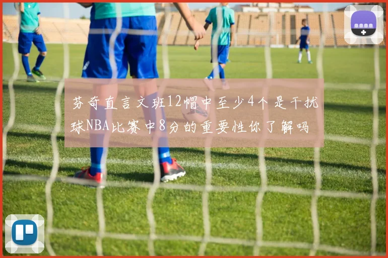 芬奇直言文班12帽中至少4个是干扰球NBA比赛中8分的重要性你了解吗