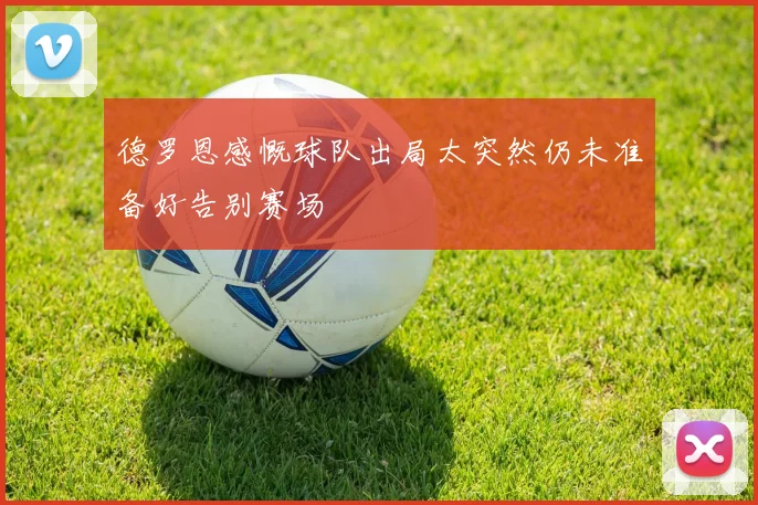 德罗恩感慨球队出局太突然仍未准备好告别赛场