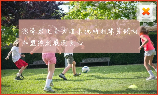德泽尔比全力追求托纳利球员倾向加盟热刺展现决心