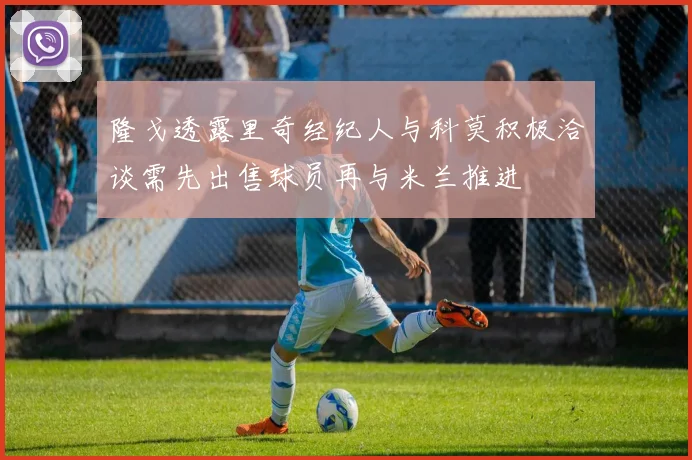 隆戈透露里奇经纪人与科莫积极洽谈需先出售球员再与米兰推进